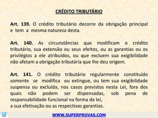 CRÉDITO TRIBUTÁRIO

Art. 139. O crédito tributário decorre da obrigação principal
e tem a mesma natureza desta.

Art. 140. As circunstâncias que modificam o crédito
tributário, sua extensão ou seus efeitos, ou as garantias ou os
privilégios a ele atribuídos, ou que excluem sua exigibilidade
não afetam a obrigação tributária que lhe deu origem.

Art. 141. O crédito tributário regularmente constituído
somente se modifica ou extingue, ou tem sua exigibilidade
suspensa ou excluída, nos casos previstos nesta Lei, fora dos
quais não podem ser dispensadas, sob pena de
responsabilidade funcional na forma da lei,
a sua efetivação ou as respectivas garantias.
                   WWW.SUPERPROVAS.COM
 