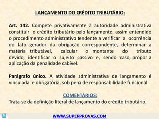 LANÇAMENTO DO CRÉDITO TRIBUTÁRIO:

Art. 142. Compete privativamente à autoridade administrativa
constituir o crédito tributário pelo lançamento, assim entendido
o procedimento administrativo tendente a verificar a ocorrência
do fato gerador da obrigação correspondente, determinar a
matéria tributável,      calcular   o montante      do    tributo
devido, identificar o sujeito passivo e, sendo caso, propor a
aplicação da penalidade cabível.

Parágrafo único. A atividade administrativa de lançamento é
vinculada e obrigatória, sob pena de responsabilidade funcional.

                           COMENTÁRIOS:
Trata-se da definição literal de lançamento do crédito tributário.

                    WWW.SUPERPROVAS.COM
 