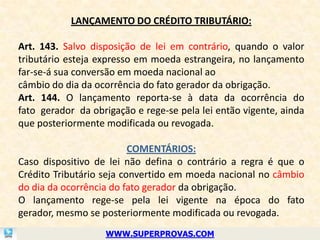 LANÇAMENTO DO CRÉDITO TRIBUTÁRIO:

Art. 143. Salvo disposição de lei em contrário, quando o valor
tributário esteja expresso em moeda estrangeira, no lançamento
far-se-á sua conversão em moeda nacional ao
câmbio do dia da ocorrência do fato gerador da obrigação.
Art. 144. O lançamento reporta-se à data da ocorrência do
fato gerador da obrigação e rege-se pela lei então vigente, ainda
que posteriormente modificada ou revogada.

                          COMENTÁRIOS:
Caso dispositivo de lei não defina o contrário a regra é que o
Crédito Tributário seja convertido em moeda nacional no câmbio
do dia da ocorrência do fato gerador da obrigação.
O lançamento rege-se pela lei vigente na época do fato
gerador, mesmo se posteriormente modificada ou revogada.
                   WWW.SUPERPROVAS.COM
 