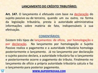 LANÇAMENTO DO CRÉDITO TRIBUTÁRIO:

Art. 147. O lançamento é efetuado com base na declaração do
sujeito passivo ou de terceiro, quando um ou outro, na forma
da legislação tributária, presta à autoridade administrativa
informações sobre matéria de fato, indispensáveis à sua
efetivação.

                          COMENTÁRIOS:
Existem três tipos de lançamentos: de ofício, por homologação e
por declaração. No lançamento por homologação o Sujeito
Passivo realiza o pagamento e a autoridade tributária homologa
posteriormente o lançamento. Já no lançamento por declaração
o sujeito passivo declara, a autoridade tributária faz o lançamento
e posteriormente ocorre o pagamento do tributo. Finalmente no
lançamento de ofício a própria autoridade tributária calcula e faz
o lançamento para posterior pagamento.
                    WWW.SUPERPROVAS.COM
 