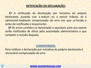 RETIFICAÇÃO DA DECLARAÇÃO:

   1º A retificação da declaração por iniciativa do próprio
declarante, quando vise a reduzir ou a excluir tributo, só é
admissível mediante comprovação do erro em que se funde, e
antes de notificado o lançamento.
  2º Os erros contidos na declaração e apuráveis pelo seu exame
serão retificados de ofício pela autoridade administrativa a que
competir a revisão daquela.


                          COMENTÁRIOS:
Para retificar a declaração por iniciativa do próprio declarante é
necessário comprovação de erro.



                     WWW.SUPERPROVAS.COM
 