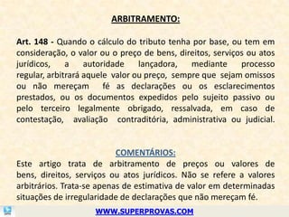 ARBITRAMENTO:

Art. 148 - Quando o cálculo do tributo tenha por base, ou tem em
consideração, o valor ou o preço de bens, direitos, serviços ou atos
jurídicos,    a    autoridade    lançadora,   mediante     processo
regular, arbitrará aquele valor ou preço, sempre que sejam omissos
ou não mereçam fé as declarações ou os esclarecimentos
prestados, ou os documentos expedidos pelo sujeito passivo ou
pelo terceiro legalmente obrigado, ressalvada, em caso de
contestação, avaliação contraditória, administrativa ou judicial.


                           COMENTÁRIOS:
Este artigo trata de arbitramento de preços ou valores de
bens, direitos, serviços ou atos jurídicos. Não se refere a valores
arbitrários. Trata-se apenas de estimativa de valor em determinadas
situações de irregularidade de declarações que não mereçam fé.
                    WWW.SUPERPROVAS.COM
 