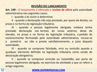 REVISÃO DO LANÇAMENTO
Art. 149 - O lançamento é efetuado e revisto de ofício pela autoridade
administrativa nos seguintes casos:
     I - quando a lei assim o determine;
     II - quando a declaração não seja prestada, por quem de direito, no
prazo e na forma da legislação tributária;
     III - quando a pessoa legalmente obrigada, embora tenha
prestado declaração nos termos do inciso anterior, deixe de
atender, no prazo e na forma da legislação tributária, a pedido de
esclarecimento formulado pela autoridade administrativa, recuse-se
a prestá-lo ou não o preste satisfatoriamente, a juízo daquela
autoridade;
     IV - quando se comprove falsidade, erro ou omissão quanto a
qualquer elemento definido na legislação tributária como sendo de
declaração obrigatória;
     V - quando se comprove omissão ou inexatidão, por parte da
pessoa legalmente obrigada, no exercício da atividade a que se refere o
artigo seguinte;
                      WWW.SUPERPROVAS.COM
 