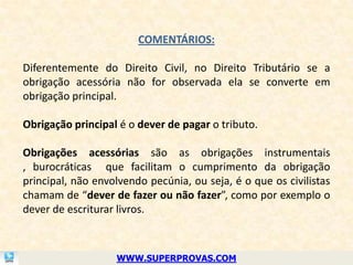 COMENTÁRIOS:

Diferentemente do Direito Civil, no Direito Tributário se a
obrigação acessória não for observada ela se converte em
obrigação principal.

Obrigação principal é o dever de pagar o tributo.

Obrigações acessórias são as obrigações instrumentais
, burocráticas que facilitam o cumprimento da obrigação
principal, não envolvendo pecúnia, ou seja, é o que os civilistas
chamam de “dever de fazer ou não fazer”, como por exemplo o
dever de escriturar livros.



                   WWW.SUPERPROVAS.COM
 