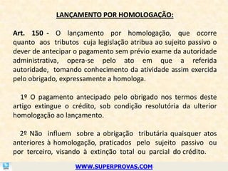 LANÇAMENTO POR HOMOLOGAÇÃO:

Art. 150 - O lançamento por homologação, que ocorre
quanto aos tributos cuja legislação atribua ao sujeito passivo o
dever de antecipar o pagamento sem prévio exame da autoridade
administrativa, opera-se pelo ato em que a referida
autoridade, tomando conhecimento da atividade assim exercida
pelo obrigado, expressamente a homologa.

  1º O pagamento antecipado pelo obrigado nos termos deste
artigo extingue o crédito, sob condição resolutória da ulterior
homologação ao lançamento.

  2º Não influem sobre a obrigação tributária quaisquer atos
anteriores à homologação, praticados pelo sujeito passivo ou
por terceiro, visando à extinção total ou parcial do crédito.
                   WWW.SUPERPROVAS.COM
 
