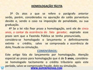 HOMOLOGAÇÃO TÁCITA

    3º Os atos a que se refere o parágrafo anterior
serão, porém, considerados na apuração do saldo porventura
devido e, sendo o caso na imposição de penalidade, ou sua
graduação.
   4º Se a lei não fixar prazo a homologação, será ele de cinco
anos, a contar da ocorrência do fato gerador; expirado esse
prazo sem que a Fazenda Pública se tenha pronunciado,
considera-se homologado o lançamento e definitivamente
extinto o crédito, salvo se comprovada a ocorrência de
dolo, fraude ou simulação.
                         COMENTÁRIOS:
Este artigo fala do lançamento por homologação. Atenção
especial ao prazo para homologação que é de 5 anos, considera-
se homologado tacitamente o crédito tributário após este
período, salvo se comprovado fraude, dolo ou simulação.
                   WWW.SUPERPROVAS.COM
 