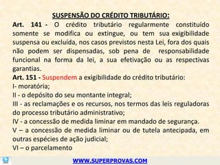SUSPENSÃO DO CRÉDITO TRIBUTÁRIO:
Art. 141 - O crédito tributário regularmente constituído
somente se modifica ou extingue, ou tem sua exigibilidade
suspensa ou excluída, nos casos previstos nesta Lei, fora dos quais
não podem ser dispensadas, sob pena de responsabilidade
funcional na forma da lei, a sua efetivação ou as respectivas
garantias.
Art. 151 - Suspendem a exigibilidade do crédito tributário:
I- moratória;
II - o depósito do seu montante integral;
III - as reclamações e os recursos, nos termos das leis reguladoras
do processo tributário administrativo;
IV - a concessão de medida liminar em mandado de segurança.
V – a concessão de medida liminar ou de tutela antecipada, em
outras espécies de ação judicial;
VI – o parcelamento
                    WWW.SUPERPROVAS.COM
 