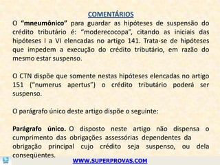 COMENTÁRIOS
O “mneumônico” para guardar as hipóteses de suspensão do
crédito tributário é: “moderecocopa”, citando as iniciais das
hipóteses I a VI elencadas no artigo 141. Trata-se de hipóteses
que impedem a execução do crédito tributário, em razão do
mesmo estar suspenso.

O CTN dispõe que somente nestas hipóteses elencadas no artigo
151 (“numerus apertus”) o crédito tributário poderá ser
suspenso.

O parágrafo único deste artigo dispõe o seguinte:

Parágrafo único. O disposto neste artigo não dispensa o
cumprimento das obrigações assessórias dependentes da
obrigação principal cujo crédito seja suspenso, ou dela
conseqüentes.
                    WWW.SUPERPROVAS.COM
 
