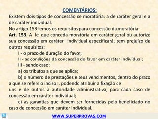 COMENTÁRIOS:
Existem dois tipos de concessão de moratória: a de caráter geral e a
de caráter individual.
No artigo 153 temos os requisitos para concessão da moratória:
Art. 153. A lei que conceda moratória em caráter geral ou autorize
sua concessão em caráter individual especificará, sem prejuízo de
outros requisitos:
     I - o prazo de duração do favor;
     II - as condições da concessão do favor em caráter individual;
     III - sendo caso:
     a) os tributos a que se aplica;
     b) o número de prestações e seus vencimentos, dentro do prazo
a que se refere o inciso I, podendo atribuir a fixação de
uns e de outros à autoridade administrativa, para cada caso de
concessão em caráter individual;
     c) as garantias que devem ser fornecidas pelo beneficiado no
caso de concessão em caráter individual.
                    WWW.SUPERPROVAS.COM
 