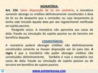 MORATÓRIA:
Art. 154. Salvo disposição de lei em contrário, a moratória
somente abrange os créditos definitivamente constituídos à data
da lei ou do despacho que a conceder, ou cujo lançamento já
tenha sido iniciado àquela data por ato regularmente notificado
ao sujeito passivo.
    Parágrafo único. A moratória não aproveita aos casos de
dolo, fraude ou simulação do sujeito passivo ou do terceiro em
benefício daquele.
                           COMENTÁRIOS:
A moratória poderá abranger créditos não definitivamente
constituídos somente se houver disposição em lei para isto. A
regra é que a moratória não poder abranger créditos não
constituídos definitivamente. Também é nula a moratória nos
casos de dolo, fraude ou simulação do sujeito passivo ou de
terceiro em benefício do sujeito passivo.
                   WWW.SUPERPROVAS.COM
 