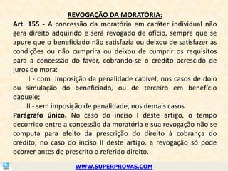 REVOGAÇÃO DA MORATÓRIA:
Art. 155 - A concessão da moratória em caráter individual não
gera direito adquirido e será revogado de ofício, sempre que se
apure que o beneficiado não satisfazia ou deixou de satisfazer as
condições ou não cumprira ou deixou de cumprir os requisitos
para a concessão do favor, cobrando-se o crédito acrescido de
juros de mora:
      I - com imposição da penalidade cabível, nos casos de dolo
ou simulação do beneficiado, ou de terceiro em benefício
daquele;
     II - sem imposição de penalidade, nos demais casos.
Parágrafo único. No caso do inciso I deste artigo, o tempo
decorrido entre a concessão da moratória e sua revogação não se
computa para efeito da prescrição do direito à cobrança do
crédito; no caso do inciso II deste artigo, a revogação só pode
ocorrer antes de prescrito o referido direito.
                   WWW.SUPERPROVAS.COM
 