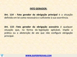 FATO GERADOR:

Art. 114 - Fato gerador da obrigação principal é a situação
definida em lei como necessária e suficiente à sua ocorrência.


Art. 115 - Fato gerador da obrigação acessória é qualquer
situação que, na forma da legislação aplicável, impõe a
prática ou a abstenção de ato que não configure obrigação
principal.




                   WWW.SUPERPROVAS.COM
 