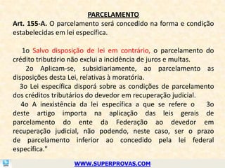 PARCELAMENTO
Art. 155-A. O parcelamento será concedido na forma e condição
estabelecidas em lei específica.

   1o Salvo disposição de lei em contrário, o parcelamento do
crédito tributário não exclui a incidência de juros e multas.
    2o Aplicam-se, subsidiariamente, ao parcelamento as
disposições desta Lei, relativas à moratória.
  3o Lei específica disporá sobre as condições de parcelamento
dos créditos tributários do devedor em recuperação judicial.
   4o A inexistência da lei específica a que se refere o      3o
deste artigo importa na aplicação das leis gerais de
parcelamento do ente da Federação ao devedor em
recuperação judicial, não podendo, neste caso, ser o prazo
de parcelamento inferior ao concedido pela lei federal
específica."
                   WWW.SUPERPROVAS.COM
 
