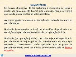 COMENTÁRIOS
Se houver dispositivo de lei excluindo a incidência de juros e
multas do parcelamento haverá esta exclusão. Porém a regra é
que incida juros e multas no valor parcelado.

As regras gerais da moratória são aplicadas subsidiariamente ao
parcelamento.

Novidade (recuperação judicial): lei específica disporá sobre as
condições de parcelamento no caso de recuperação judicial.

Novidade (recuperação judicial): caso não haja a lei específica do
parcelamento as regras gerais de parcelamento do ente que
concede o parcelamento serão aplicadas, mas o prazo de
parcelamento não deve ser inferior ao concedido pela lei federal
específica.
                    WWW.SUPERPROVAS.COM
 