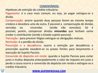 COMENTÁRIOS:
Hipóteses de extinção do crédito tributário:
Pagamento: é o caso mais comum, ou seja, ao pagar extingue-se a
dívida.
Compensação: ocorre quando duas pessoas forem ao mesmo tempo
credora e devedora uma da outra. É possível a compensação de dívidas
vencidas ou         vincendas          (ainda não vencidas). Só é
possível, porém, compensar dívidas vincendas que tenham como
credor o contribuinte (sendo o Estado sujeito passivo).
Transação : para prevenir litígios extingue-se obrigações mútuas.
Remissão: é o perdão da dívida.
Prescrição e a decadência: ocorre a extinção por decadência e
prescrição quando excedem-se os prazos limites para lançamento e
execução do Sujeito Passivo.
Conversão de depósito em renda: quando o Sujeito Passivo para evitar
juros e multas deposita antecipadamente o valor do imposto em juízo e
perde a causa ocorre a conversão do depósito em renda e extingue-se o
crédito tributário.
                     WWW.SUPERPROVAS.COM
 