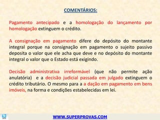 COMENTÁRIOS:

Pagamento antecipado e a homologação do lançamento por
homologação extinguem o crédito.

A consignação em pagamento difere do depósito do montante
integral porque na consignação em pagamento o sujeito passivo
deposita o valor que ele acha que deve e no depósito do montante
integral o valor que o Estado está exigindo.

Decisão administrativa irreformável (que não permite ação
anulatória) e a decisão judicial passada em julgado extinguem o
crédito tributário. O mesmo para a a dação em pagamento em bens
imóveis, na forma e condições estabelecidas em lei.




                   WWW.SUPERPROVAS.COM
 