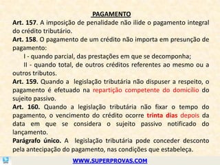 PAGAMENTO
Art. 157. A imposição de penalidade não ilide o pagamento integral
do crédito tributário.
Art. 158. O pagamento de um crédito não importa em presunção de
pagamento:
    I - quando parcial, das prestações em que se decomponha;
    II - quando total, de outros créditos referentes ao mesmo ou a
outros tributos.
Art. 159. Quando a legislação tributária não dispuser a respeito, o
pagamento é efetuado na repartição competente do domicílio do
sujeito passivo.
Art. 160. Quando a legislação tributária não fixar o tempo do
pagamento, o vencimento do crédito ocorre trinta dias depois da
data em que se considera o sujeito passivo notificado do
lançamento.
Parágrafo único. A legislação tributária pode conceder desconto
pela antecipação do pagamento, nas condições que estabeleça.
                    WWW.SUPERPROVAS.COM
 