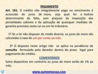 PAGAMENTO
Art. 161. O crédito não integralmente pago no vencimento é
acrescido de juros de mora, seja qual for o motivo
determinante da falta, sem prejuízo da imposição das
penalidades cabíveis e da aplicação de quaisquer medidas de
garantia previstas nesta Lei ou em lei tributária.

  1º Se a lei não dispuser de modo diverso, os juros de mora são
calculados à taxa de um por cento ao mês.

   2º O disposto neste artigo não se aplica na pendência de
consulta formulada pelo devedor dentro do prazo legal para
pagamento do crédito.
                        COMENTÁRIOS
Salvo dispositivo em contrário os juros de mora serão de 1% ao
mês.
                   WWW.SUPERPROVAS.COM
 