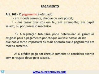 PAGAMENTO

Art. 162 - O pagamento é efetuado:
     I - em moeda corrente, cheque ou vale postal;
     II - nos casos previstos em lei, em estampilha, em papel
selado, ou por processo mecânico.

       1º A legislação tributária pode determinar as garantias
exigidas para o pagamento por cheque ou vale postal, desde
que não o torne impossível ou mais oneroso que o pagamento em
moeda corrente.

     2º O crédito pago por cheque somente se considera extinto
com o resgate deste pelo sacado.



                  WWW.SUPERPROVAS.COM
 