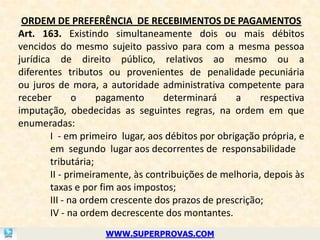 ORDEM DE PREFERÊNCIA DE RECEBIMENTOS DE PAGAMENTOS
Art. 163. Existindo simultaneamente dois ou mais débitos
vencidos do mesmo sujeito passivo para com a mesma pessoa
jurídica de direito público, relativos ao mesmo ou a
diferentes tributos ou provenientes de penalidade pecuniária
ou juros de mora, a autoridade administrativa competente para
receber        o    pagamento      determinará     a     respectiva
imputação, obedecidas as seguintes regras, na ordem em que
enumeradas:
        I - em primeiro lugar, aos débitos por obrigação própria, e
        em segundo lugar aos decorrentes de responsabilidade
        tributária;
        II - primeiramente, às contribuições de melhoria, depois às
        taxas e por fim aos impostos;
        III - na ordem crescente dos prazos de prescrição;
        IV - na ordem decrescente dos montantes.
                    WWW.SUPERPROVAS.COM
 