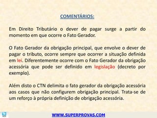 COMENTÁRIOS:

Em Direito Tributário o dever de pagar surge a partir do
momento em que ocorre o Fato Gerador.

O Fato Gerador da obrigação principal, que envolve o dever de
pagar o tributo, ocorre sempre que ocorrer a situação definida
em lei. Diferentemente ocorre com o Fato Gerador da obrigação
acessória que pode ser definido em legislação (decreto por
exemplo).

Além disto o CTN delimita o fato gerador da obrigação acessória
aos casos que não configurem obrigação principal. Trata-se de
um reforço à própria definição de obrigação acessória.


                   WWW.SUPERPROVAS.COM
 