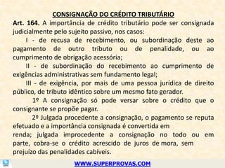 CONSIGNAÇÃO DO CRÉDITO TRIBUTÁRIO
Art. 164. A importância de crédito tributário pode ser consignada
judicialmente pelo sujeito passivo, nos casos:
     I - de recusa de recebimento, ou subordinação deste ao
pagamento de outro tributo ou de penalidade, ou ao
cumprimento de obrigação acessória;
     II - de subordinação do recebimento ao cumprimento de
exigências administrativas sem fundamento legal;
     III - de exigência, por mais de uma pessoa jurídica de direito
público, de tributo idêntico sobre um mesmo fato gerador.
        1º A consignação só pode versar sobre o crédito que o
consignante se propõe pagar.
        2º Julgada procedente a consignação, o pagamento se reputa
efetuado e a importância consignada é convertida em
renda; julgada improcedente a consignação no todo ou em
parte, cobra-se o crédito acrescido de juros de mora, sem
prejuízo das penalidades cabíveis.
                    WWW.SUPERPROVAS.COM
 