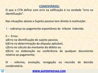 COMENTÁRIOS:
O que o CTN define com erro na edificação é na verdade “erro na
identificação”.

Nas situações abaixo o Sujeito passivo tem direito à restituição:

I - cobrança ou pagamento espontâneo de tributo indevido.

II – Erros:
a)Erro na identificação do sujeito passivo,
b)Erro na determinação da alíquota aplicável,
c)Erro no cálculo do montante do débito ou
d)Erro na elaboração ou conferência de qualquer documento
relativo ao pagamento;

III - reforma, anulação, revogação ou rescisão de decisão
condenatória.
                     WWW.SUPERPROVAS.COM
 