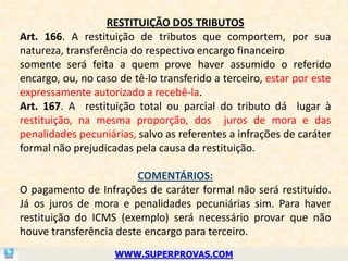 RESTITUIÇÃO DOS TRIBUTOS
Art. 166. A restituição de tributos que comportem, por sua
natureza, transferência do respectivo encargo financeiro
somente será feita a quem prove haver assumido o referido
encargo, ou, no caso de tê-lo transferido a terceiro, estar por este
expressamente autorizado a recebê-la.
Art. 167. A restituição total ou parcial do tributo dá lugar à
restituição, na mesma proporção, dos juros de mora e das
penalidades pecuniárias, salvo as referentes a infrações de caráter
formal não prejudicadas pela causa da restituição.

                        COMENTÁRIOS:
O pagamento de Infrações de caráter formal não será restituído.
Já os juros de mora e penalidades pecuniárias sim. Para haver
restituição do ICMS (exemplo) será necessário provar que não
houve transferência deste encargo para terceiro.
                    WWW.SUPERPROVAS.COM
 