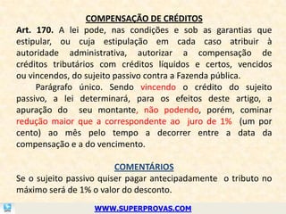 COMPENSAÇÃO DE CRÉDITOS
Art. 170. A lei pode, nas condições e sob as garantias que
estipular, ou cuja estipulação em cada caso atribuir à
autoridade administrativa, autorizar a compensação de
créditos tributários com créditos líquidos e certos, vencidos
ou vincendos, do sujeito passivo contra a Fazenda pública.
     Parágrafo único. Sendo vincendo o crédito do sujeito
passivo, a lei determinará, para os efeitos deste artigo, a
apuração do seu montante, não podendo, porém, cominar
redução maior que a correspondente ao juro de 1% (um por
cento) ao mês pelo tempo a decorrer entre a data da
compensação e a do vencimento.

                         COMENTÁRIOS
Se o sujeito passivo quiser pagar antecipadamente o tributo no
máximo será de 1% o valor do desconto.
                  WWW.SUPERPROVAS.COM
 
