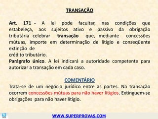 TRANSAÇÃO

Art. 171 - A lei pode facultar, nas condições que
estabeleça, aos sujeitos ativo e passivo da obrigação
tributária celebrar transação que, mediante concessões
mútuas, importe em determinação de litígio e conseqüente
extinção de
crédito tributário.
Parágrafo único. A lei indicará a autoridade competente para
autorizar a transação em cada caso.

                        COMENTÁRIO
Trata-se de um negócio jurídico entre as partes. Na transação
ocorrem concessões mútuas para não haver litígios. Extinguem-se
obrigações para não haver litígio.


                   WWW.SUPERPROVAS.COM
 