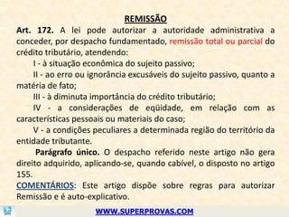 REMISSÃO
Art. 172. A lei pode autorizar a autoridade administrativa a
conceder, por despacho fundamentado, remissão total ou parcial do
crédito tributário, atendendo:
     I - à situação econômica do sujeito passivo;
     II - ao erro ou ignorância excusáveis do sujeito passivo, quanto a
matéria de fato;
     III - à diminuta importância do crédito tributário;
     IV - a considerações de eqüidade, em relação com as
características pessoais ou materiais do caso;
     V - a condições peculiares a determinada região do território da
entidade tributante.
      Parágrafo único. O despacho referido neste artigo não gera
direito adquirido, aplicando-se, quando cabível, o disposto no artigo
155.
COMENTÁRIOS: Este artigo dispõe sobre regras para autorizar
Remissão e é auto-explicativo.
                     WWW.SUPERPROVAS.COM
 