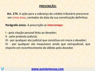 PRESCRIÇÃO:

 Art. 174. A ação para a cobrança do crédito tributário prescreve
 em cinco anos, contados da data da sua constituição definitiva.

Parágrafo único. A prescrição se interrompe:

I - pela citação pessoal feita ao devedor;
II - pelo protesto judicial;
III - por qualquer ato judicial que constitua em mora o devedor;
IV - por qualquer ato inequívoco ainda que extrajudicial, que
importe em reconhecimento do débito pelo devedor.




                    WWW.SUPERPROVAS.COM
 