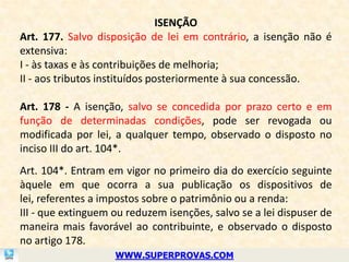 ISENÇÃO
Art. 177. Salvo disposição de lei em contrário, a isenção não é
extensiva:
I - às taxas e às contribuições de melhoria;
II - aos tributos instituídos posteriormente à sua concessão.

Art. 178 - A isenção, salvo se concedida por prazo certo e em
função de determinadas condições, pode ser revogada ou
modificada por lei, a qualquer tempo, observado o disposto no
inciso III do art. 104*.
Art. 104*. Entram em vigor no primeiro dia do exercício seguinte
àquele em que ocorra a sua publicação os dispositivos de
lei, referentes a impostos sobre o patrimônio ou a renda:
III - que extinguem ou reduzem isenções, salvo se a lei dispuser de
maneira mais favorável ao contribuinte, e observado o disposto
no artigo 178.
                    WWW.SUPERPROVAS.COM
 