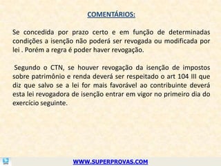 COMENTÁRIOS:

Se concedida por prazo certo e em função de determinadas
condições a isenção não poderá ser revogada ou modificada por
lei . Porém a regra é poder haver revogação.

 Segundo o CTN, se houver revogação da isenção de impostos
sobre patrimônio e renda deverá ser respeitado o art 104 III que
diz que salvo se a lei for mais favorável ao contribuinte deverá
esta lei revogadora de isenção entrar em vigor no primeiro dia do
exercício seguinte.




                   WWW.SUPERPROVAS.COM
 