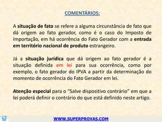 COMENTÁRIOS:

A situação de fato se refere a alguma circunstância de fato que
dá origem ao fato gerador, como é o caso do Imposto de
importação, em há ocorrência do Fato Gerador com a entrada
em território nacional de produto estrangeiro.

Já a situação jurídica que dá origem ao fato gerador é a
situação definida em lei para sua ocorrência, como por
exemplo, o fato gerador do IPVA a partir da determinação do
momento de ocorrência do Fato Gerador em lei.

Atenção especial para o “Salve dispositivo contrário” em que a
lei poderá definir o contrário do que está definido neste artigo.


                   WWW.SUPERPROVAS.COM
 