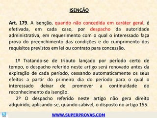 ISENÇÃO

Art. 179. A isenção, quando não concedida em caráter geral, é
efetivada, em cada caso, por despacho da autoridade
administrativa, em requerimento com o qual o interessado faça
prova do preenchimento das condições e do cumprimento dos
requisitos previstos em lei ou contrato para concessão.

   1º Tratando-se de tributo lançado por período certo de
tempo, o despacho referido neste artigo será renovado antes da
expiração de cada período, cessando automaticamente os seus
efeitos a partir do primeiro dia do período para o qual o
interessado deixar de promover a continuidade do
reconhecimento da isenção.
    2º O despacho referido neste artigo não gera direito
adquirido, aplicando-se, quando cabível, o disposto no artigo 155.
                    WWW.SUPERPROVAS.COM
 