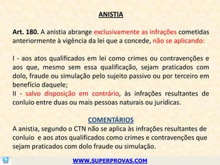 ANISTIA

Art. 180. A anistia abrange exclusivamente as infrações cometidas
anteriormente à vigência da lei que a concede, não se aplicando:

I - aos atos qualificados em lei como crimes ou contravenções e
aos que, mesmo sem essa qualificação, sejam praticados com
dolo, fraude ou simulação pelo sujeito passivo ou por terceiro em
benefício daquele;
II - salvo disposição em contrário, às infrações resultantes de
conluio entre duas ou mais pessoas naturais ou jurídicas.

                          COMENTÁRIOS
A anistia, segundo o CTN não se aplica às infrações resultantes de
conluio e aos atos qualificados como crimes e contravenções que
sejam praticados com dolo fraude ou simulação.
                    WWW.SUPERPROVAS.COM
 