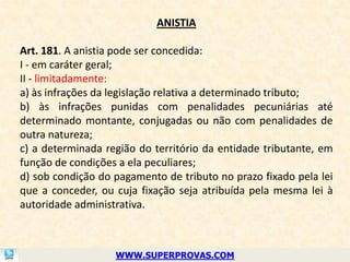 ANISTIA

Art. 181. A anistia pode ser concedida:
I - em caráter geral;
II - limitadamente:
a) às infrações da legislação relativa a determinado tributo;
b) às infrações punidas com penalidades pecuniárias até
determinado montante, conjugadas ou não com penalidades de
outra natureza;
c) a determinada região do território da entidade tributante, em
função de condições a ela peculiares;
d) sob condição do pagamento de tributo no prazo fixado pela lei
que a conceder, ou cuja fixação seja atribuída pela mesma lei à
autoridade administrativa.



                   WWW.SUPERPROVAS.COM
 