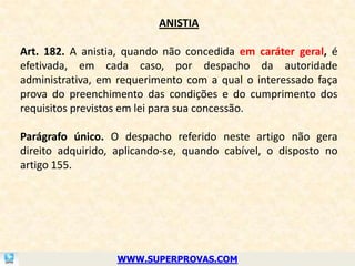ANISTIA

Art. 182. A anistia, quando não concedida em caráter geral, é
efetivada, em cada caso, por despacho da autoridade
administrativa, em requerimento com a qual o interessado faça
prova do preenchimento das condições e do cumprimento dos
requisitos previstos em lei para sua concessão.

Parágrafo único. O despacho referido neste artigo não gera
direito adquirido, aplicando-se, quando cabível, o disposto no
artigo 155.




                  WWW.SUPERPROVAS.COM
 