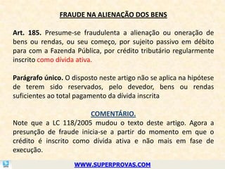FRAUDE NA ALIENAÇÃO DOS BENS

Art. 185. Presume-se fraudulenta a alienação ou oneração de
bens ou rendas, ou seu começo, por sujeito passivo em débito
para com a Fazenda Pública, por crédito tributário regularmente
inscrito como dívida ativa.

Parágrafo único. O disposto neste artigo não se aplica na hipótese
de terem sido reservados, pelo devedor, bens ou rendas
suficientes ao total pagamento da dívida inscrita

                       COMENTÁRIO.
Note que a LC 118/2005 mudou o texto deste artigo. Agora a
presunção de fraude inicia-se a partir do momento em que o
crédito é inscrito como dívida ativa e não mais em fase de
execução.
                    WWW.SUPERPROVAS.COM
 