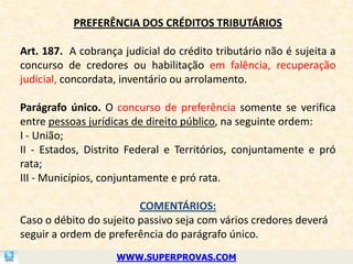 PREFERÊNCIA DOS CRÉDITOS TRIBUTÁRIOS

Art. 187. A cobrança judicial do crédito tributário não é sujeita a
concurso de credores ou habilitação em falência, recuperação
judicial, concordata, inventário ou arrolamento.

Parágrafo único. O concurso de preferência somente se verifica
entre pessoas jurídicas de direito público, na seguinte ordem:
I - União;
II - Estados, Distrito Federal e Territórios, conjuntamente e pró
rata;
III - Municípios, conjuntamente e pró rata.

                         COMENTÁRIOS:
Caso o débito do sujeito passivo seja com vários credores deverá
seguir a ordem de preferência do parágrafo único.
                    WWW.SUPERPROVAS.COM
 