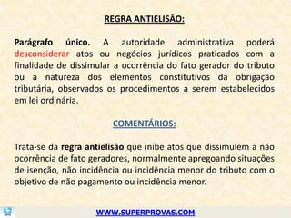 REGRA ANTIELISÃO:

Parágrafo único. A autoridade administrativa poderá
desconsiderar atos ou negócios jurídicos praticados com a
finalidade de dissimular a ocorrência do fato gerador do tributo
ou a natureza dos elementos constitutivos da obrigação
tributária, observados os procedimentos a serem estabelecidos
em lei ordinária.

                        COMENTÁRIOS:

Trata-se da regra antielisão que inibe atos que dissimulem a não
ocorrência de fato geradores, normalmente apregoando situações
de isenção, não incidência ou incidência menor do tributo com o
objetivo de não pagamento ou incidência menor.


                    WWW.SUPERPROVAS.COM
 