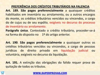 PREFERÊNCIA DOS CRÉDITOS TRIBUTÁRIOS NA FALENCIA
Art. 189. São pagos preferencialmente a quaisquer créditos
habilitados em inventário ou arrolamento, ou a outros encargos
do monte, os créditos tributários vencidos ou vincendos, a cargo
do de cujus ou de seu espólio, exigíveis no decurso do processo
de inventário ou arrolamento.
Parágrafo único. Contestado o crédito tributário, proceder-se-á
na forma do disposto no 1º do artigo anterior.

Art. 190. São pagos preferencialmente a quaisquer outros os
créditos tributários vencidos ou vincendos, a cargo de pessoas
jurídicas de direito privado em liquidação judicial ou
voluntária, exigíveis no decurso da liquidação.

Art. 191. A extinção das obrigações do falido requer prova de
quitação de todos os tributos.
                   WWW.SUPERPROVAS.COM
 