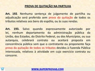 PROVA DE QUITAÇÃO NA PARTILHA

Art. 192. Nenhuma sentença de julgamento de partilha ou
adjudicação será proferida sem prova da quitação de todos os
tributos relativos aos bens do espólio, ou às suas rendas.

Art. 193. Salvo quando expressamente autorizado por
lei, nenhum departamento da administração pública da
União, dos Estados, do Distrito Federal, ou dos Municípios, ou sua
autarquia, celebrará contrato ou aceitará proposta em
concorrência pública sem que o contratante ou proponente faça
prova da quitação de todos os tributos devidos à Fazenda Pública
interessada, relativos à atividade em cujo exercício contrata ou
concorre.



                    WWW.SUPERPROVAS.COM
 