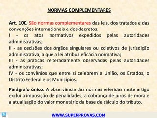 NORMAS COMPLEMENTARES

Art. 100. São normas complementares das leis, dos tratados e das
convenções internacionais e dos decretos:
I - os atos normativos expedidos pelas autoridades
administrativas;
II - as decisões dos órgãos singulares ou coletivos de jurisdição
administrativa, a que a lei atribua eficácia normativa;
III - as práticas reiteradamente observadas pelas autoridades
administrativas;
IV - os convênios que entre si celebrem a União, os Estados, o
Distrito Federal e os Municípios.
Parágrafo único. A observância das normas referidas neste artigo
exclui a imposição de penalidades, a cobrança de juros de mora e
a atualização do valor monetário da base de cálculo do tributo.

                   WWW.SUPERPROVAS.COM
 