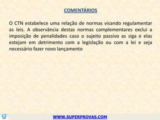 COMENTÁRIOS

O CTN estabelece uma relação de normas visando regulamentar
as leis. A observância destas normas complementares exclui a
imposição de penalidades caso o sujeito passivo as siga e elas
estejam em detrimento com a legislação ou com a lei e seja
necessário fazer novo lançamento




                  WWW.SUPERPROVAS.COM
 