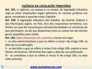 VIGÊNCIA DA LEGISLAÇÃO TRIBUTÁRIA
Art. 101. A vigência, no espaço e no tempo, da legislação tributária
rege-se pelas disposições legais aplicáveis às normas jurídicas em
geral, ressalvado o previsto neste Capítulo.
Art. 102. A legislação tributária dos Estados, do Distrito Federal e
dos Municípios vigora, no País, fora dos respectivos territórios, nos
limites em que lhe reconheçam extraterritorialidade os convênios de
que participem, ou do que disponham esta ou outras leis de normas
gerais expedidas pela União.
Art. 103. Salvo disposição em contrário, entram em vigor:
I - os atos administrativos a que se refere o inciso I do artigo 100, na
data da sua publicação;
II - as decisões a que se refere o inciso II do artigo 100, quanto a seus
efeitos normativos, 30 (trinta) dias após a data da sua publicação;
III - os convênios a que se refere o inciso IV do artigo 100, na data
neles prevista.

                      WWW.SUPERPROVAS.COM
 