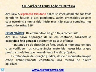 APLICAÇÃO DA LEGISLAÇÃO TRIBUTÁRIA

Art. 105. A legislação tributária aplica-se imediatamente aos fatos
geradores futuros e aos pendentes, assim entendidos aqueles
cuja ocorrência tenha tido início mas não esteja completa nos
termos do artigo 116.

COMENTÁRIO: Relembrando o artigo 116 já comentado:
Art. 116. Salvo disposição de lei em contrário, considera-se
ocorrido o fato gerador e existentes os seus efeitos:
    I - tratando-se de situação de fato, desde o momento em que
o se verifiquem as circunstâncias materiais necessárias a que
produza os efeitos que normalmente lhe são próprios;
    II - tratando-se de situação jurídica, desde o momento em que
esteja definitivamente constituída, nos termos de direito
aplicável.
                    WWW.SUPERPROVAS.COM
 
