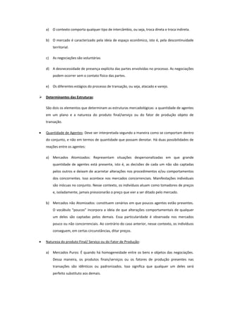 a)   O contexto comporta qualquer tipo de intercâmbio, ou seja, troca direta e troca indireta.

    b) O mercado é caracterizado pela ideia de espaço econômico, isto é, pela descontinuidade
         territorial.

    c)   As negociações são voluntárias

    d) A desnecessidade de presença explícita das partes envolvidas no processo. As negociações
         podem ocorrer sem o contato físico das partes.

    e)   Os diferentes estágios do processo de transação, ou seja, atacado e varejo.

   Determinantes das Estruturas:

    São dois os elementos que determinam as estruturas mercadológicas: a quantidade de agentes
    em um plano e a natureza do produto final/serviço ou do fator de produção objeto de
    transação.

    Quantidade de Agentes: Deve ser interpretada segundo a maneira como se comportam dentro
    do conjunto, e não em termos de quantidade que possam denotar. Há duas possibilidades de
    reações entre os agentes:

    a)   Mercados Atomizados: Representam situações despersonalizadas em que grande
         quantidade de agentes está presente, isto é, as decisões de cada um não são captadas
         pelos outros e deixam de acarretar alterações nos procedimentos e/ou comportamentos
         dos concorrentes. Isso acontece nos mercados concorrenciais. Manifestações individuais
         são inócuas no conjunto. Nesse contexto, os indivíduos atuam como tomadores de preços
         e, isoladamente, jamais pressionarão o preço que vier a ser ditado pelo mercado.

    b) Mercados não Atomizados: constituem cenários em que poucos agentes estão presentes.
         O vocábulo “poucos” incorpora a ideia de que alterações comportamentais de qualquer
         um deles são captadas pelos demais. Essa particularidade é observada nos mercados
         pouco ou não concorrenciais. Ao contrário do caso anterior, nesse contexto, os indivíduos
         conseguem, em certas circunstâncias, ditar preços.

    Natureza do produto Final/ Serviço ou do Fator de Produção:

    a)   Mercados Puros: É quando há homogeneidade entre os bens e objetos das negociações.
         Dessa maneira, os produtos finais/serviços ou os fatores de produção presentes nas
         transações são idênticos ou padronizados. Isso significa que qualquer um deles será
         perfeito substituto aos demais.
 