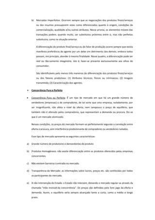 b) Mercados Imperfeitos: Ocorrem sempre que as negociações dos produtos finais/serviços
         ou dos insumos pressuporem estes como diferenciados quanto à origem, condições de
         comercialização, qualidade e/ou outros atributos. Nesse prisma, os elementos móveis das
         transações podem, quando muito, ser substitutos próximos entre si, mas não perfeitos
         substitutos, como na situação anterior.

         A diferenciação do produto final/serviço ou do fator de produção ocorre sempre que exista
         manifesta preferência do agente por um deles em detrimento dos demais, embora todos
         possam, em princípio, atender à mesma finalidade. Nesse quadro, a diferenciação pode ser
         real ou tão-somente imaginária, isto é, fazer-se presente exclusivamente aos olhos do
         consumidor.

         São identificáveis pelo menos três maneiras de diferenciação dos produtos finais/serviços
         ou dos fatores produtivos: (1) Atributos técnicos, físicos ou intrínsecos; (2) Imagem
         transmitida; (3) Caracterização dos agentes.

    Concorrência Pura e Perfeita

     Concorrência Pura ou Perfeita: É um tipo de mercado em que há um grande número de
     vendedores (empresas) e de compradores, de tal sorte que uma empresa, isoladamente, por
     ser insignificante, não afeta o nível da oferta, nem tampouco o preço de equilíbrio, que
     também não é alterado pelos compradores, que representam a demanda ou procura. Diz-se
     que é um mercado atomizado.

     Nessas condições, os preços do mercado formam-se perfeitamente segundo a correlação entre
     oferta e procura, sem interferência predominante de compradores ou vendedores isolados.

     Esse tipo de mercado apresenta as seguintes características:

a)   Grande número de produtores e demandantes do produto

b) Produtos Homogêneos: não existe diferenciação entre os produtos oferecidos pelas empresas
     concorrentes.

c)   Não existem barreiras à entrada no mercado.

d) Transparência do Mercado: as informações sobre lucros, preços etc. são conhecidas por todos
     os participantes do mercado.

e)   A não Intervenção do Estado: o Estado não intervém, deixando o mercado regular-se através da
     chamada "mão invisível da concorrência". Os preços são definidos pelo livre jogo da oferta e
     demanda. Assim, o equilíbrio seria sempre alcançado tanto a curto, como a médio e longo
     prazo.
 